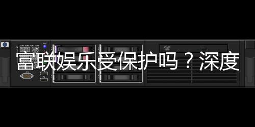 富联娱乐受保护吗？深度解析平台安全性与玩家保障措施