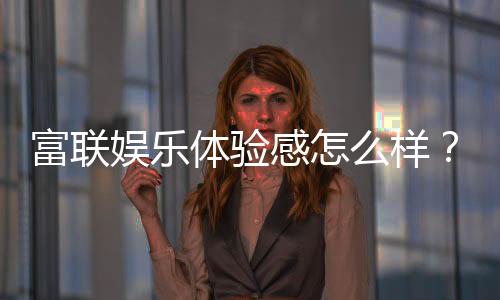 富联娱乐体验感怎么样？资深玩家分享真实评测与心得