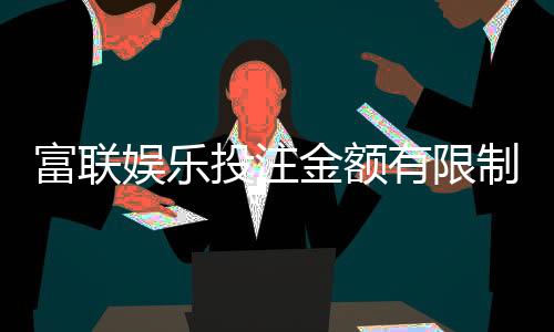 富联娱乐投注金额有限制吗？详细解析平台充值规则与上限