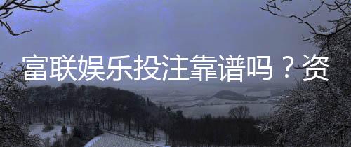 富联娱乐投注靠谱吗？资深玩家实测平台安全性与体验报告