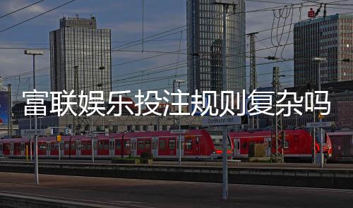 富联娱乐投注规则复杂吗?新手玩家3分钟快速掌握技巧