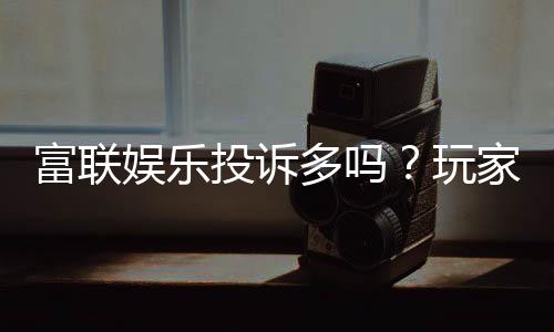 富联娱乐投诉多吗？玩家真实反馈与平台解析