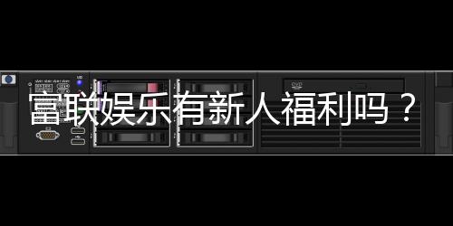 富联娱乐有新人福利吗？注册即享独家首存礼包