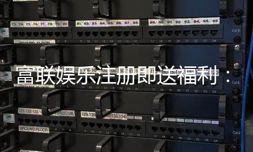 富联娱乐注册即送福利：新会员专享豪礼首存加码送不停