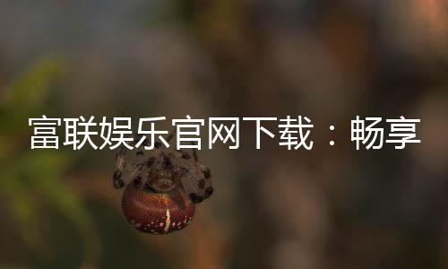 富联娱乐官网下载：畅享顶级电子游艺的快速通道
