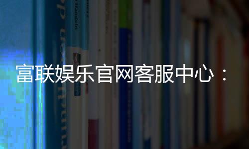 富联娱乐官网客服中心：专业服务与高效解决方案一网打尽