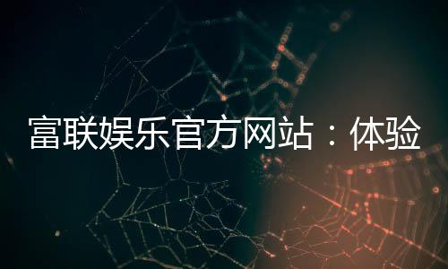 富联娱乐官方网站：体验顶级电子游艺的奢华之旅