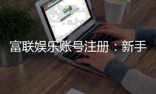 富联娱乐账号注册：新手快速开户与安全充值指南