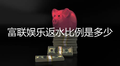 富联娱乐返水比例是多少？揭秘高返水福利与实战技巧