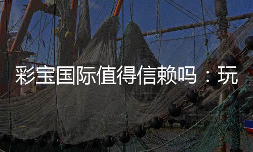 彩宝国际值得信赖吗：玩家真实评价