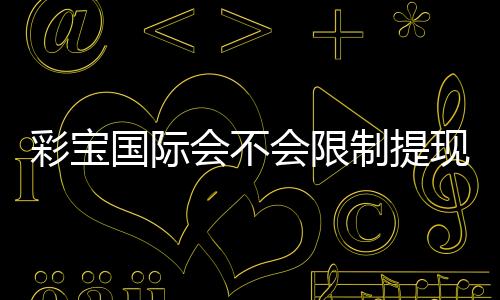 彩宝国际会不会限制提现?背后真实政策揭秘