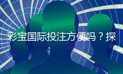 彩宝国际投注方便吗？探讨玩法与安全性详解