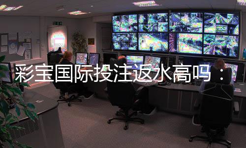 彩宝国际投注返水高吗：值得期待的优惠政策