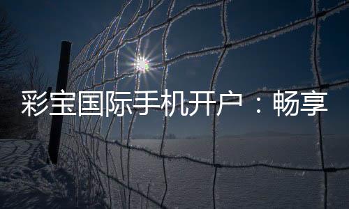 彩宝国际手机开户：畅享高品质棋牌娱乐乐趣