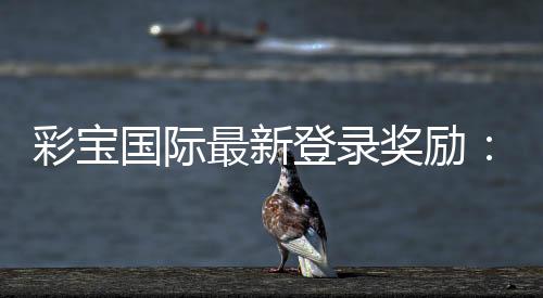 彩宝国际最新登录奖励：惊喜今何在？