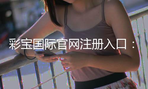 彩宝国际官网注册入口：开启精彩游戏之旅