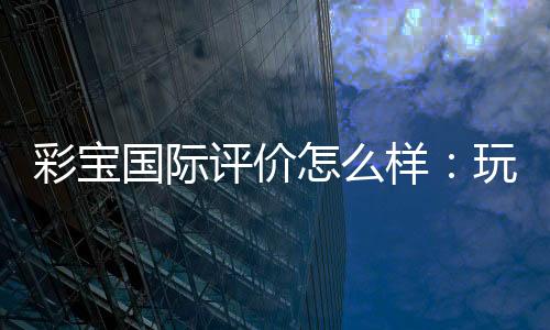 彩宝国际评价怎么样：玩家真实经历分享