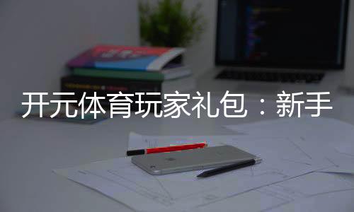 开元体育玩家礼包：新手必领的豪华福利与实战技巧