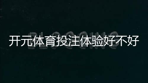 开元体育投注体验好不好？资深玩家真实测评与实战技巧分享