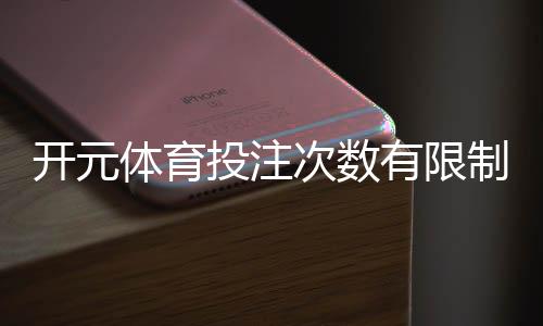 开元体育投注次数有限制吗？详细解答投注规则与上限设置