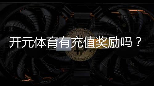 开元体育有充值奖励吗？揭秘新用户首充福利与高返利活动
