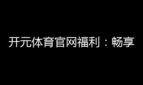 开元体育官网福利：畅享多重好礼开启您的豪华游戏之旅
