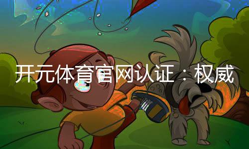 开元体育官网认证：权威平台保障您的游戏体验与资金安全
