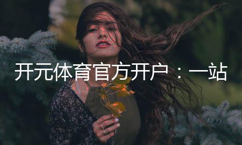 开元体育官方开户：一站式畅享顶级棋牌电游体验