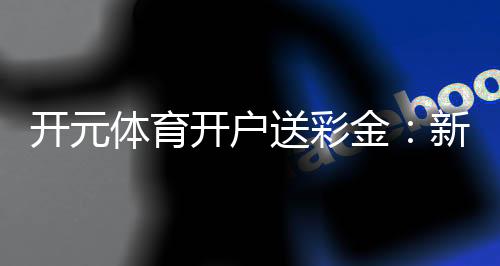 开元体育开户送彩金:新用户专享豪礼首存即赠8888元