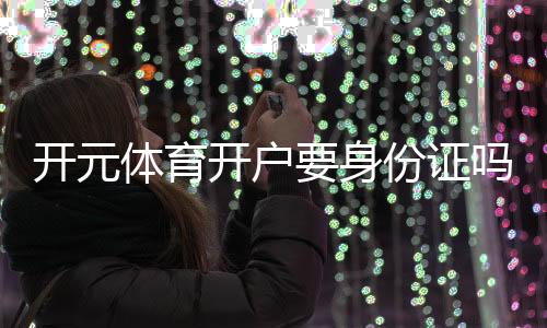 开元体育开户要身份证吗？一文详解实名认证流程与注意事项