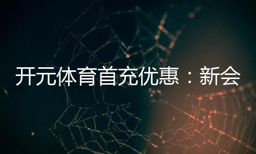 开元体育首充优惠：新会员专享高额返利与独家礼包