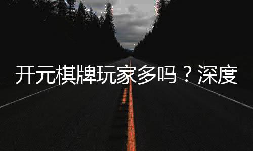 开元棋牌玩家多吗？深度解析平台人气与玩家真实体验