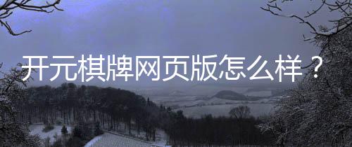 开元棋牌网页版怎么样？资深玩家带你全面评测真实体验