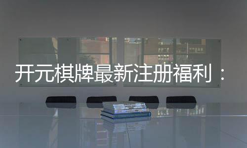 开元棋牌最新注册福利：新会员专享豪礼及高额返水活动