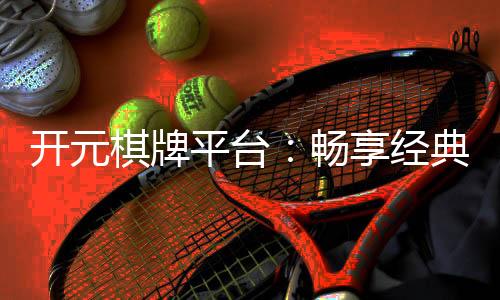 开元棋牌平台：畅享经典棋牌与刺激电子游艺的完美体验