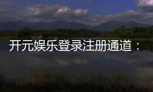 开元娱乐登录注册通道：轻松注册畅享豪华游戏盛宴