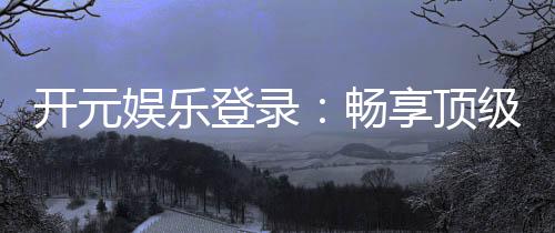开元娱乐登录：畅享顶级棋牌电游的尊贵体验