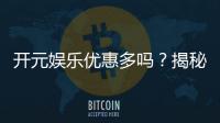 开元娱乐优惠多吗？揭秘最新活动与独家福利