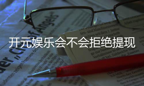 开元娱乐会不会拒绝提现？深度解析平台出款规则与玩家应对策略