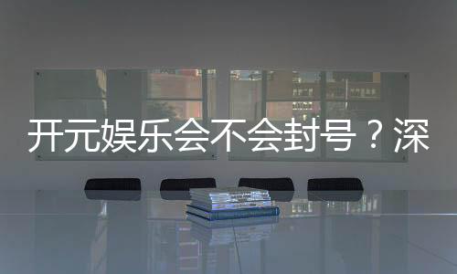开元娱乐会不会封号？深度解析平台风控机制与防封技巧