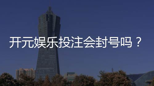 开元娱乐投注会封号吗？深度解析平台风控与账号安全策略