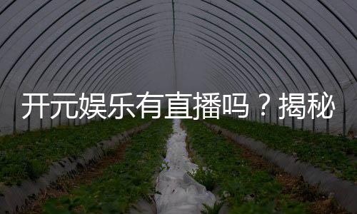 开元娱乐有直播吗？揭秘平台真人直播与特色游戏体验