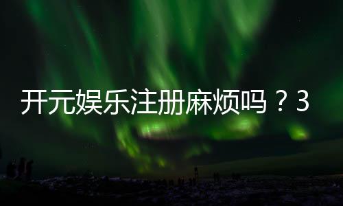 开元娱乐注册麻烦吗？3分钟快速开户流程详解