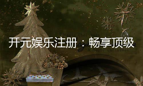 开元娱乐注册：畅享顶级棋牌电游的尊贵体验