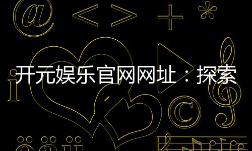 开元娱乐官网网址：探索顶级棋牌电游的精彩世界