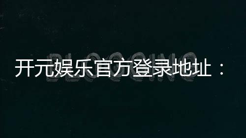 开元娱乐官方登录地址：畅享顶级棋牌电游的官方入口指南