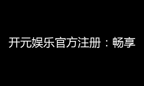 开元娱乐官方注册：畅享顶级棋牌与电子游艺的尊贵体验