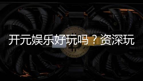 开元娱乐好玩吗？资深玩家带你揭秘真实体验与赢钱技巧