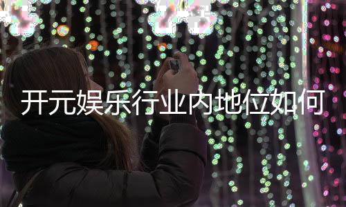 开元娱乐行业内地位如何？揭秘其市场影响力与玩家口碑