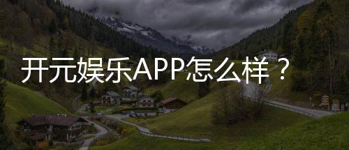 开元娱乐APP怎么样？资深玩家带你全面评测体验